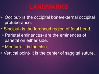 LANDMARKS
• Occiput- is the occipital bone/external occipital
protuberance.
• Sinciput- is the forehead region of fetal head.
• Parietal eminences- are the eminences of
parietal on either side.
• Mentum- it is the chin.
• Vertical point- it is the center of saggital suture.
 