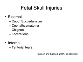 Fetal Skull Injuries
• External
– Caput Succedaneum
– Cephalhaematoma
– Chignon
– Lacerations
• Internal
– Tentorial tears
(Burden and Sapsed, 2011, pp.388-393)
 