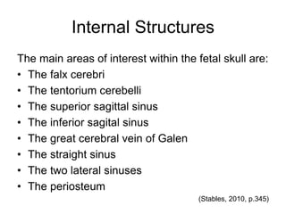 Internal Structures
The main areas of interest within the fetal skull are:
• The falx cerebri
• The tentorium cerebelli
• The superior sagittal sinus
• The inferior sagital sinus
• The great cerebral vein of Galen
• The straight sinus
• The two lateral sinuses
• The periosteum
(Stables, 2010, p.345)
 