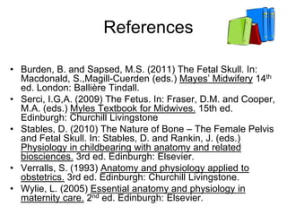 References
• Burden, B. and Sapsed, M.S. (2011) The Fetal Skull. In:
Macdonald, S.,Magill-Cuerden (eds.) Mayes’ Midwifery 14th
ed. London: Ballière Tindall.
• Serci, I.G,A. (2009) The Fetus. In: Fraser, D.M. and Cooper,
M.A. (eds.) Myles Textbook for Midwives. 15th ed.
Edinburgh: Churchill Livingstone
• Stables, D. (2010) The Nature of Bone – The Female Pelvis
and Fetal Skull. In: Stables, D. and Rankin, J. (eds.)
Physiology in childbearing with anatomy and related
biosciences. 3rd ed. Edinburgh: Elsevier.
• Verralls, S. (1993) Anatomy and physiology applied to
obstetrics. 3rd ed. Edinburgh: Churchill Livingstone.
• Wylie, L. (2005) Essential anatomy and physiology in
maternity care. 2nd ed. Edinburgh: Elsevier.
 