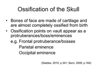 Ossification of the Skull
• Bones of face are made of cartilage and
are almost completely ossified from birth
• Ossification points on vault appear as a
protruberances/boss/eminences
e.g. Frontal protruberance/bosses
Parietal eminence
Occipital eminence
(Stables, 2010, p.341; Serci, 2009, p.164)
 