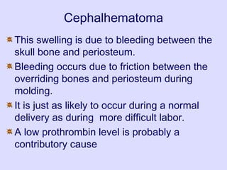 Cephalhematoma
This swelling is due to bleeding between the
skull bone and periosteum.
Bleeding occurs due to friction between the
overriding bones and periosteum during
molding.
It is just as likely to occur during a normal
delivery as during more difficult labor.
A low prothrombin level is probably a
contributory cause
 