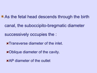 As the fetal head descends through the birth
canal, the suboccipito-bregmatic diameter
successively occupies the :
Transverse diameter of the inlet.
Oblique diameter of the cavity.
AP diameter of the outlet
 