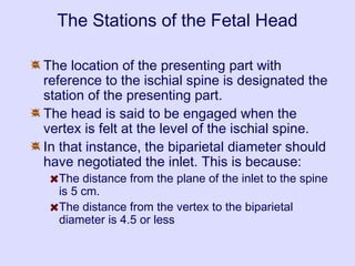 The Stations of the Fetal Head
The location of the presenting part with
reference to the ischial spine is designated the
station of the presenting part.
The head is said to be engaged when the
vertex is felt at the level of the ischial spine.
In that instance, the biparietal diameter should
have negotiated the inlet. This is because:
The distance from the plane of the inlet to the spine
is 5 cm.
The distance from the vertex to the biparietal
diameter is 4.5 or less
 