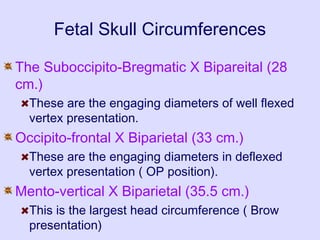Fetal Skull Circumferences
The Suboccipito-Bregmatic X Bipareital (28
cm.)
These are the engaging diameters of well flexed
vertex presentation.
Occipito-frontal X Biparietal (33 cm.)
These are the engaging diameters in deflexed
vertex presentation ( OP position).
Mento-vertical X Biparietal (35.5 cm.)
This is the largest head circumference ( Brow
presentation)
 