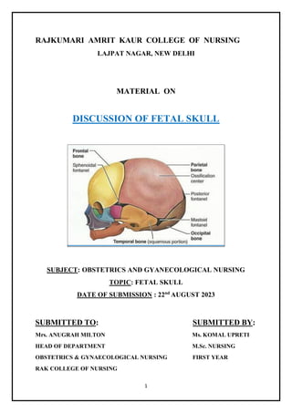 1
RAJKUMARI AMRIT KAUR COLLEGE OF NURSING
LAJPAT NAGAR, NEW DELHI
MATERIAL ON
DISCUSSION OF FETAL SKULL
SUBJECT: OBSTETRICS AND GYANECOLOGICAL NURSING
TOPIC: FETAL SKULL
DATE OF SUBMISSION : 22nd
AUGUST 2023
SUBMITTED TO: SUBMITTED BY:
Mrs. ANUGRAH MILTON Ms. KOMAL UPRETI
HEAD OF DEPARTMENT M.Sc. NURSING
OBSTETRICS & GYNAECOLOGICAL NURSING FIRST YEAR
RAK COLLEGE OF NURSING
 