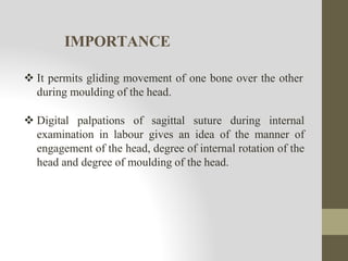 IMPORTANCE
 It permits gliding movement of one bone over the other
during moulding of the head.
 Digital palpations of sagittal suture during internal
examination in labour gives an idea of the manner of
engagement of the head, degree of internal rotation of the
head and degree of moulding of the head.
 