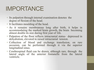 IMPORTANCE
• Its palpation through internal examination denotes the
degree of flexion of the head.
• It facilitates moulding of the head.
• As it remains membranous long after birth, it helps in
accommodating the marked brain growth, the brain becoming
almost double its size during first year of life.
• Palpation of the floor reflects intracranial status- depressed in
dehydration, elevated in raised intracranial tension.
• Collection of blood and exchange transfusion, on rare
occasion, can be performed through it via the superior
longitudinal sinus.
• Cerebrospinal fluid can be drawn, although rare, through the
lateral angle of the anterior fontanelle from the lateral
ventricle.
 