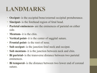 LANDMARKS
• Occiput- is the occipital bone/external occipital protuberance.
• Sinciput- is the forehead region of fetal head.
• Parietal eminences- are the eminences of parietal on either
side.
• Mentum- it is the chin.
• Vertical point- it is the center of saggital suture.
• Frontal point- is the root of nose.
• Sub occiput- is the junction fetal neck and occiput.
• Sub mentum- it is the junction between neck and chin.
• Bi parietal- is the transverse distance between two parietal
eminences.
• Bi temporal- is the distance between two lower end of coronal
suture.
 