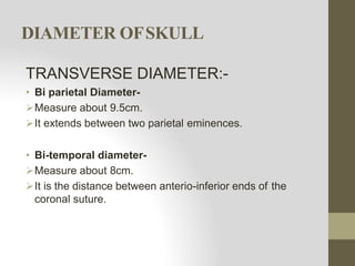 DIAMETER OFSKULL
TRANSVERSE DIAMETER:-
• Bi parietal Diameter-
Measure about 9.5cm.
It extends between two parietal eminences.
• Bi-temporal diameter-
Measure about 8cm.
It is the distance between anterio-inferior ends of the
coronal suture.
 