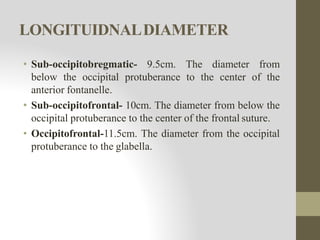 LONGITUIDNALDIAMETER
• Sub-occipitobregmatic- 9.5cm. The diameter from
below the occipital protuberance to the center of the
anterior fontanelle.
• Sub-occipitofrontal- 10cm. The diameter from below the
occipital protuberance to the center of the frontal suture.
• Occipitofrontal-11.5cm. The diameter from the occipital
protuberance to the glabella.
 