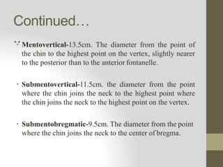 Continued…
..
• Mentovertical-13.5cm. The diameter from the point of
the chin to the highest point on the vertex, slightly nearer
to the posterior than to the anterior fontanelle.
• Submentovertical-11.5cm. the diameter from the point
where the chin joins the neck to the highest point where
the chin joins the neck to the highest point on the vertex.
• Submentobregmatic-9.5cm. The diameter from the point
where the chin joins the neck to the center of bregma.
 
