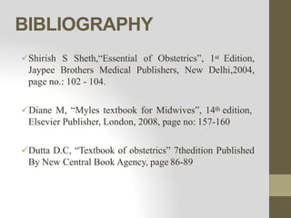 BIBLIOGRAPHY
Shirish S Sheth,“Essential of Obstetrics”, 1st Edition,
Jaypee Brothers Medical Publishers, New Delhi,2004,
page no.: 102 - 104.
Diane M, “Myles textbook for Midwives”, 14th edition,
Elsevier Publisher, London, 2008, page no: 157-160
Dutta D.C, “Textbook of obstetrics” 7thedition Published
By New Central Book Agency, page 86-89
 