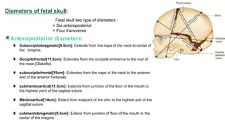 Diameters of fetal skull:
Fetal skull two type of diameters :
Six anteroposterior
Four transverse
Anteroposterior diameters:
 Suboccipitobregmatic[9.5cm]: Extends from the nape of the neck to center of
the bregma.
 Occipitofrontal[11.5cm]: Extendes from the occipital eminence to the root of
the nose.{Glabella}
 suboccipitofrontal[10cm]: Extendes from the nape of the neck to the anterior
end of the anterior fontanels.
 submentovartical[11.5cm]: Extends from junction of the floor of the mouth to
the highest point of the sagittal suture.
 Mentovartical[14cm]: Extent from midpoint of the chin to the highest poit of the
sagittal suture.
 submentobregmatic[9.5cm]: Extend from junction of floor of the mouth to the
center of the bregma.
 