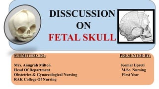 SUBMITTED TO: PRESENTED BY:
Mrs. Anugrah Milton Komal Upreti
Head Of Department M.Sc. Nursing
Obstetrics & Gynaecological Nursing First Year
RAK College Of Nursing
DISSCUSSION
ON
FETAL SKULL
 
