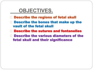 OBJECTIVES.
Describe the regions of fetal skull
Describe the bones that make up the
vault of the fetal skull
Describe the sutures and fontanelles
Describe the various diameters of the
fetal skull and their significance
 