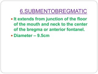 6.SUBMENTOBREGMATIC
 It extends from junction of the floor
of the mouth and neck to the center
of the bregma or anterior fontanel.
 Diameter – 9.5cm
 