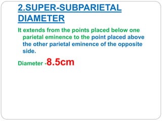2.SUPER-SUBPARIETAL
DIAMETER
It extends from the points placed below one
parietal eminence to the point placed above
the other parietal eminence of the opposite
side.
Diameter -8.5cm
 