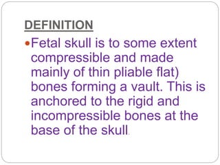DEFINITION
Fetal skull is to some extent
compressible and made
mainly of thin pliable flat)
bones forming a vault. This is
anchored to the rigid and
incompressible bones at the
base of the skull.
 