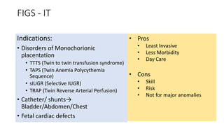 FIGS - IT
Indications:
• Disorders of Monochorionic
placentation
• TTTS (Twin to twin transfusion syndrome)
• TAPS (Twin Anemia Polycythemia
Sequence)
• sIUGR (Selective IUGR)
• TRAP (Twin Reverse Arterial Perfusion)
• Catheter/ shunts→
Bladder/Abdomen/Chest
• Fetal cardiac defects
• Pros
• Least Invasive
• Less Morbidity
• Day Care
• Cons
• Skill
• Risk
• Not for major anomalies
 
