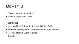 MOMS Trial
• Prospective and randomized
• Prenatal Vs postnatal repair
• NEJM 2011
• Less need for VP shunt in first year (44% vs 84%)
• Improved mental/motor composite score at 30 months
• Less need for CIC 938% vs 51%)
• Durable
 