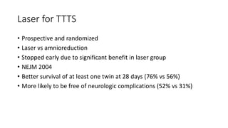 Laser for TTTS
• Prospective and randomized
• Laser vs amnioreduction
• Stopped early due to significant benefit in laser group
• NEJM 2004
• Better survival of at least one twin at 28 days (76% vs 56%)
• More likely to be free of neurologic complications (52% vs 31%)
 