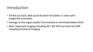 Introduction
• Till few yrs back, little could be done for babies in utero with
congenital anomalies
• Damage to the organ couldn’t be arrested or minimized before birth
• Now- Improved imaging including 3D / 4D USG and ultra fast MRI
including functional imaging
 