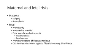 Maternal and fetal risks
• Maternal
• Surgery
• Anaesthesia
• Fetal
• Prematurity
• Intrauterine infection
• Fetal vascular embolic events
• Intestinal atresia
• Renal agenesis
• Premature closure of ductus arteriosus
• CNS injuries – Maternal hypoxia / fetal circulatory disturbance
 