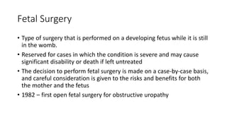 Fetal Surgery
• Type of surgery that is performed on a developing fetus while it is still
in the womb.
• Reserved for cases in which the condition is severe and may cause
significant disability or death if left untreated
• The decision to perform fetal surgery is made on a case-by-case basis,
and careful consideration is given to the risks and benefits for both
the mother and the fetus
• 1982 – first open fetal surgery for obstructive uropathy
 