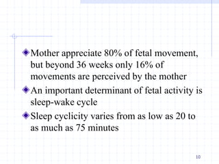 Mother appreciate 80% of fetal movement,
but beyond 36 weeks only 16% of
movements are perceived by the mother
An important determinant of fetal activity is
sleep-wake cycle
Sleep cyclicity varies from as low as 20 to
as much as 75 minutes
10
 