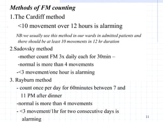 Methods of FM counting
1.The Cardiff method
<10 movement over 12 hours is alarming
NB:we usually use this method in our wards in admitted patients and
there should be at least 10 movements in 12 hr duration
2.Sadovsky method
-mother count FM 3x daily each for 30min –
-normal is more than 4 movements
-<3 movement/one hour is alarming
3. Rayburn method
- count once per day for 60minutes between 7 and
11 PM after dinner
-normal is more than 4 movements
- <3 movement/1hr for two consecutive days is
alarming
11
 