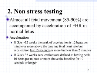 2. Non stress testing
Almost all fetal movement (85-90%) are
accompanied by acceleration of FHR in
normal fetus
Acceleration
 If G.A >32 weeks the peak of acceleration is 15 beats per
minute or more above the baseline fetal heart rate but
acceleration last 15 seconds or more but less than 2 minutes
 If G.A< 32 weeks accelerations are defined as having peak
10 beats per minute or more above the baseline for 10
seconds or longer
13
 