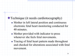Technique (it needs cardiotocography)
 Mother in left lateral position and continuous
electronic fetal heart monitoring conducted for
40 minutes.
 Mother provided with indicator to press
whenever she feels fetal movements.
 Tracing of fetal heart pattern made throughout
and checked for alterations associated with fetal
movement.
14
 