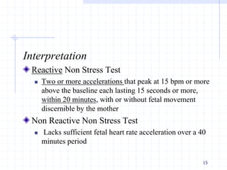 Interpretation
Reactive Non Stress Test
 Two or more accelerations that peak at 15 bpm or more
above the baseline each lasting 15 seconds or more,
within 20 minutes, with or without fetal movement
discernible by the mother
Non Reactive Non Stress Test
 Lacks sufficient fetal heart rate acceleration over a 40
minutes period
15
 
