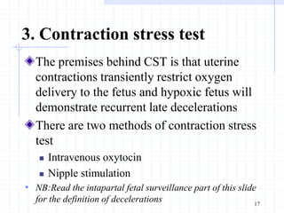 3. Contraction stress test
The premises behind CST is that uterine
contractions transiently restrict oxygen
delivery to the fetus and hypoxic fetus will
demonstrate recurrent late decelerations
There are two methods of contraction stress
test
 Intravenous oxytocin
 Nipple stimulation
• NB:Read the intapartal fetal surveillance part of this slide
for the definition of decelerations 17
 