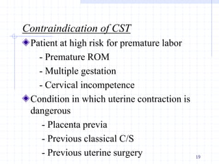 Contraindication of CST
Patient at high risk for premature labor
- Premature ROM
- Multiple gestation
- Cervical incompetence
Condition in which uterine contraction is
dangerous
- Placenta previa
- Previous classical C/S
- Previous uterine surgery 19
 