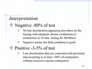 Interpretation
 Negative -80% of test
 No late deceleration appearing anywhere on the
tracing with adequate uterine contraction (3
contraction in 10 min, lasting for 40-60sec)
 Negative means the fetal condition is good
 Positive -3-5% of test
 Late deceleration that are consistent and persistent
and occurring in at least >50% of contraction
without excessive uterine contraction
20
 