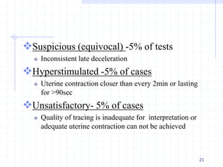 Suspicious (equivocal) -5% of tests
 Inconsistent late deceleration
Hyperstimulated -5% of cases
 Uterine contraction closer than every 2min or lasting
for >90sec
Unsatisfactory- 5% of cases
 Quality of tracing is inadequate for interpretation or
adequate uterine contraction can not be achieved
21
 