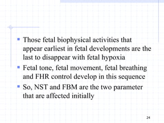  Those fetal biophysical activities that
appear earliest in fetal developments are the
last to disappear with fetal hypoxia
 Fetal tone, fetal movement, fetal breathing
and FHR control develop in this sequence
 So, NST and FBM are the two parameter
that are affected initially
24
 