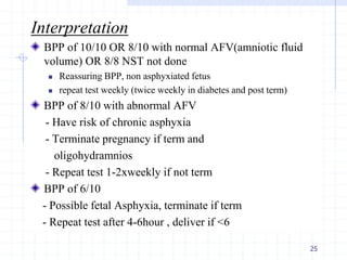 Interpretation
BPP of 10/10 OR 8/10 with normal AFV(amniotic fluid
volume) OR 8/8 NST not done
 Reassuring BPP, non asphyxiated fetus
 repeat test weekly (twice weekly in diabetes and post term)
BPP of 8/10 with abnormal AFV
- Have risk of chronic asphyxia
- Terminate pregnancy if term and
oligohydramnios
- Repeat test 1-2xweekly if not term
BPP of 6/10
- Possible fetal Asphyxia, terminate if term
- Repeat test after 4-6hour , deliver if <6
25
 