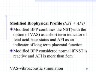 Modified Biophysical Profile (NST + AFI)
Modified BPP combines the NST(with the
option of VAS) as a short term indicator of
fetal acid-base status and AFI as an
indicator of long term placental function
Modified BPP considered normal if NST is
reactive and AFI is more than 5cm
VAS-vibroacoustic stimulation 27
 