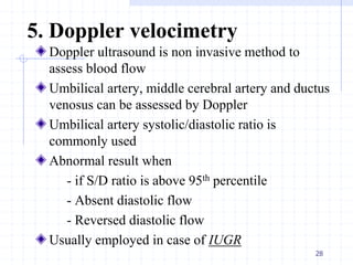 5. Doppler velocimetry
Doppler ultrasound is non invasive method to
assess blood flow
Umbilical artery, middle cerebral artery and ductus
venosus can be assessed by Doppler
Umbilical artery systolic/diastolic ratio is
commonly used
Abnormal result when
- if S/D ratio is above 95th percentile
- Absent diastolic flow
- Reversed diastolic flow
Usually employed in case of IUGR
28
 