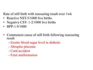 Rate of still birth with reassuring result over 1wk
• Reactive NST-5/1000 live births
• Negative CST- 1-2/1000 live births
• BPP-1.9/1000
• Commonest cause of still birth following reassuring
result
- Erratic blood sugar level in diabetic
- Abruptio placenta
- Cord accident
- Fetal malformation
 