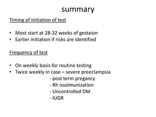 summary
Timing of initiation of test
• Most start at 28-32 weeks of gestaion
• Earlier initiation if risks are identified
Frequency of test
• On weekly basis for routine testing
• Twice weekly in case – severe preeclampsia
- post term pregancy
- Rh issoimunization
- Uncontrolled DM
- IUGR
 