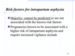 Risk factors for intrapartum asphyxia
Majority- cannot be predicted or are not
associated with the known risk factors
Pregnancies known to be associated with a
higher risk of intrapartum asphyxia and
require increased vigilance include
36
 