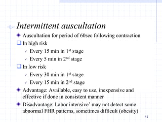 Intermittent auscultation
Auscultation for period of 60sec following contraction
In high risk
 Every 15 min in 1st stage
 Every 5 min in 2nd stage
In low risk
 Every 30 min in 1st stage
 Every 15 min in 2nd stage
Advantage: Available, easy to use, inexpensive and
effective if done in consistent manner
Disadvantage: Labor intensive’ may not detect some
abnormal FHR patterns, sometimes difficult (obesity)
41
 