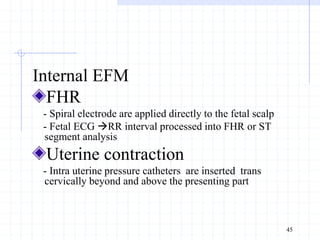 Internal EFM
FHR
- Spiral electrode are applied directly to the fetal scalp
- Fetal ECG RR interval processed into FHR or ST
segment analysis
Uterine contraction
- Intra uterine pressure catheters are inserted trans
cervically beyond and above the presenting part
45
 