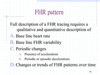 FHR pattern
Full description of a FHR tracing requires a
qualitative and quantitative description of
A. Base line heart rate
B. Base line FHR variability
C. Periodic changes
A. Presence of accelerations
B. Periodic or episodic decelerations
D. Changes or trends of FHR patterns over time
46
 