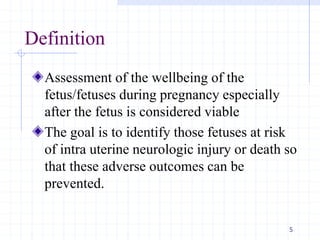 Definition
Assessment of the wellbeing of the
fetus/fetuses during pregnancy especially
after the fetus is considered viable
The goal is to identify those fetuses at risk
of intra uterine neurologic injury or death so
that these adverse outcomes can be
prevented.
5
 