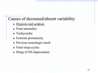 Causes of decreased/absent variability
 Hypoxia and acidosis
 Fetal anomalies
 Tachycardia
 Extreme prematurity
 Previous neurologic insult
 Fetal sleep cycles
 Drugs (CNS depressants)
53
 
